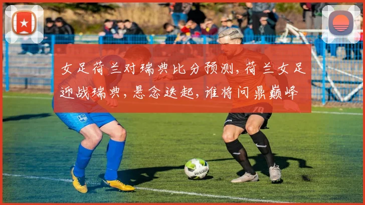 女足荷兰对瑞典比分预测,荷兰女足迎战瑞典,悬念迭起,谁将问鼎巅峰